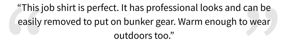 5 Star Review for the Full Zip Job Shirt, "This job shirt is perfect. It has professional looks and can be easily removed to put on bunker gear. Warm enough to wear outdoors too".